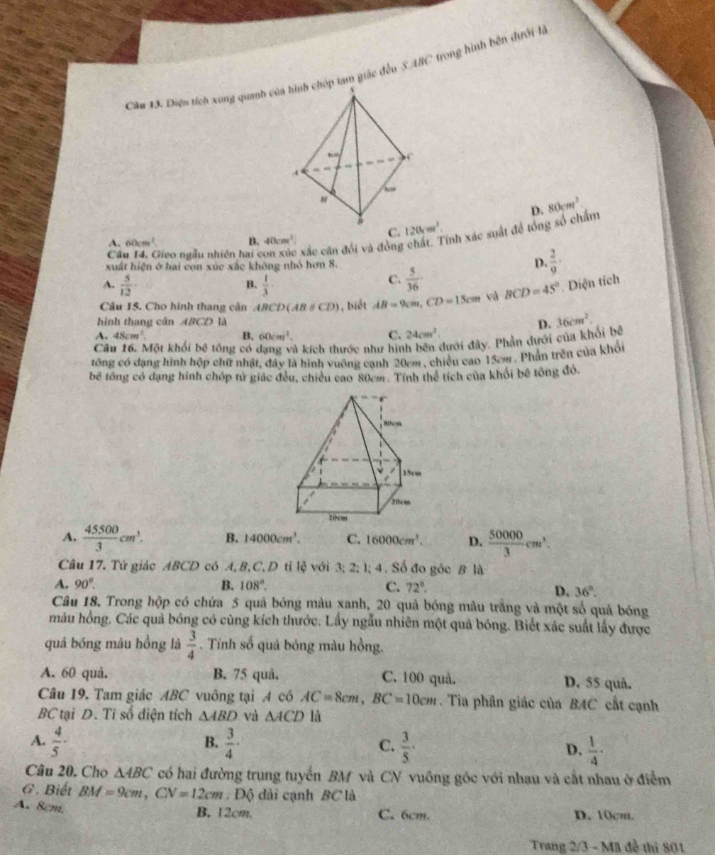 Diện tích xung quanh củap tam giác đều 5.48C trong hình bên dưới là
D. 80cm^2
C. 120,m^3.
Câu 14. Gieo ngẫu nhiên hai con xúc xắc cân đổi và đồng chất. Tỉnh xác suất đề tổng số chẩm
A. 60cm² B. 40cm^2
xuất hiện ở hai con xúc xắc không nhỏ hơn 8. D.  2/9 ·
A.  5/12 ·  1/3 
B.
C.  5/36 
Câu 15. Cho hình thang cân A CD(AB∪ CD) ), biết AB=9cm,CD=15cm và BCD=45° Diện tích
hình thang cân ABCD là D. 36cm^2.
A. 48cm^2. B. 60cm^2. C. 24cm^2.
Câu 16. Một khối bê tông có dạng và kích thước như hình bên dưới đây. Phần dưới của khối bê
tông có dạng hình hộp chữ nhật, đây là hình vuỡng cạnh 20cm, chiều cao 15cm . Phần trên của khổi
bể tổng có dạng hình chóp tử giác đều, chiều cao 80cm. Tính thể tích của khỏi bê tông đó.
A.  45500/3 cm^3.  50000/3 cm^3.
B. 14000cm^3. C. 16000cm^3. D.
Câu 17. Tử giác ABCD có A, B, C,D tỉ lệ với 3; 2; l; 4 . Số đo góc B là
A. 90°. B. 108°, C. 72°.
D. 36°.
Câu 18. Trong hộp có chứa 5 quả bóng màu xanh, 20 quả bóng màu trắng và một số quả bóng
màu hồng. Các quả bóng có cùng kích thước. Lấy ngẫu nhiên một quả bóng. Biết xác suất lấy được
quả bóng màu hồng là  3/4 . Tính số quả bóng màu hồng.
A. 60 quà. B. 75 quâ. C. 100 quả. D. 55 quả.
Câu 19. Tam giác ABC vuông tại A có AC=8cm,BC=10cm. Tia phân giác của BAC cất cạnh
BC tại D. Tỉ số điện tích △ ABD và △ ACD là
B.
A.  4/5 ·  3/4 · C.  3/5 ·  D.  1/4 .
Câu 20. Cho △ ABC có hai đường trung tuyến BM và CN vuông góc với nhau và cắt nhau ở điểm
G . Biết BM=9cm,CN=12cm Độ dài cạnh BC là
A. 8cm. B, 12cm. C. 6cm. D. 10cm.
Trang 2/3 - Mã đề thi 801