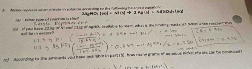 Nickel replaces silver nitrate in solution according to the following balanced equation:
(aq)+Nl(s) 2Ag(s)+Ni(NO_3)_2(aq)
(a) What type of reaction is this? 
(b) if you have 22.9g of Ni and 112g of AgNO₃ available to react, what is the limiting reactant? What is the reactant that 
will be in excess? 
(c) According to the amounts you have available in part (b), how many grams of aqueous nickel nitrate can be produced?