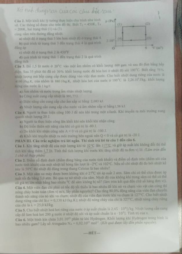 Một khối khí lý tướng thực hiện chu trình như hình
v2. Các thông số được cho trên đồ thì. Biết T_2=450K,T
=200K , hai trạng thái (1) và (3)
cũng nằm trên đường đâng nhiệt
a) nhiệt độ ở trang thái 3 lớn bơn nhiệt độ ở trang thái 4
b) quả trình từ trạng thái 3 đến trạng thái 4 là quả trình
dǎng āp 
c) nhiệt độ ở trang thái 2 lā 450°F
đ) quá trình từ trang thái 1 đến trạng thái 2 là quá trình
dāng tích
Câu 3. Đổ 1,5 lít nước ở 20°C vào một ấm nhôm có khổi lượng 600 gam và sau đó đun bằng bệp
điện. Sau 35 phút thì đã có 30% khổi lượng nước đã hóa hơi ở nhiệt độ sôi 100°C Biết ràng 75%
nhiệt lượng mà bếp cung cấp được dùng vào việc đun nước. Cho biết nhiệt dung riêng của nước là
4190 J/kg.K, của nhỗm là 880.J/kg.K, nhiệt hóa hơi của nước ở 100°C là 2,26.10^4J/kg , khổi lượng
riêng của nước là 1 kg//.
a) Âm nhôm và nước trong ấm nhận nhiệt lượng.
b) Công suất cung cấp nhiệt là 991,77J.
c) Điện năng cần cung cấp cho âm xấp xi bằng 2,083 kJ
đ) Nhiệt lượng cản cung cấp cho nước và ằm nhôm xấp xỉ bằng1,56 kJ.
Câu 4. Người ta thực hiện công 100 J đễ nén khi trong một xilanh. Khi truyền ra môi trường xung
quanh nhiệt lượng 20 J.
a) Người ta thực hiện công lên khổi khí nên khổi khi nhận công.
b) Độ biển thiên nội năng của khí có giả trị là -80 J.
c) Do khổi khí nhân công nên A<0</tex> và có giá trị là -100 J.
đị Khổi khí truyền nhiệt ra môi trường bên ngoài nên Q<0</tex> và có giá trị là -20 J.
PHÀN III. Câu trấc nghiệm trả lời ngẫn. Thí sinh trã lời từ câu 1 đến câu 6.
Câu 1. Khi tăng nhiệt độ của một lượng khí tứ 32°C lěn 117°C và giữ áp suất khi không đổi thì thẻ
tích khi tăng thêm 1,7 lít. Tính thể tích lượng khi trước khi tăng nhiệt độ ra đơn vị lít. (Lâm tròn đến
1 chữ số thập phân)
Câu 2. Điểm cổ định dưới (điểm đóng băng của nước tinh khiết) và điểm cổ định trên (điểm sối của
nước tinh khiết) của một nhiệt kế hóng lần lượt là -2°C và 102°C. Nếu số chỉ nhiệt độ đo bởi nhiệt kẻ
này là 50°C thì nhiệt độ đủng trong thang Celsius là bao nhiêu?
Câu 3. Một săm xe máy được bóm không khi ở 27°C tới áp suất 2 atm. Sâm chỉ có thể chịu được áp
suất tổi đa bằng 3,0 atm. Bộ qua sự nở nhiệt của sâm. Nhiệt độ của không khi trong săm có thẻ có thể
có giá trị lớn nhất bằng bao nhiêu°C đẻ sâm không bị nổ? (làm trồn kết quá đến chữ số hàng đơn vị).
Câu 4. Một viên đạn chỉ phải có tốc độ tối thiếu là bao nhiêu để khi nó va chạm vào vật cản cứng thi
nông chây hoán toàn (đơn vị m/s, lấy phần nguyên)? Cho rằng 80,0% động năng của viên đạn chuyên
thành nội năng của nó khi va chạm; nhiệt độ của viên đạn trước khi va chạm là 127°C Cho biết nhiệt
dung riěng của chī là c=0,130kJ/(kg.K); nhiệt độ nóng cháy của chì là 327°C , nhiệt nóng cháy riěng
của chì là lambda =25,0kJ/ kg
Câu 5. Cho biết nhiệt hoá hơi riêng của nước ở ấp suất chuân là 2.45· 10^61/ /kg. Nhiệt lượng cần cung
cấp đê lám hoá hơi 200 g nước ở nhiệt độ sôi và áp suất chuân là x· 10^3]. Tỉnh trị của x.
Câu 6. Một bình kin chửa 3,01.10^(23) phân tứ khi Hydrogen. Khối lượng khi Hydrogen trong bình là
bao nhiêu gam? Lây số Avogadro N_A=6,02.10^(23)mol^(-1) (Kết quả được lấy đến phần nguyên)
HÉT