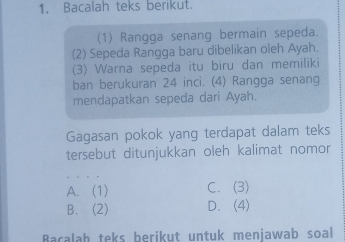 Bacalah teks berikut.
(1) Rangga senang bermain sepeda.
(2) Sepeda Rangga baru dibelikan oleh Ayah.
(3) Warna sepeda itu biru dan memiliki
ban berukuran 24 inci. (4) Rangga senang
mendapatkan sepeda dari Ayah.
Gagasan pokok yang terdapat dalam teks
tersebut ditunjukkan oleh kalimat nomor
A. (1) C. (3)
B. (2) D.(4)
Bacalah teks berikut untuk menjawab soal