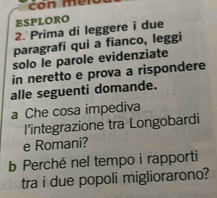 ESPLORO 
2. Prima di leggere i due 
paragrafi qui a fianco, leggi 
solo le parole evidenziate 
in neretto e prova a rispondere 
alle seguenti domande. 
a Che cosa impediva 
I’integrazione tra Longobardi 
e Romani? 
b Perché nel tempo i rapporti 
tra i due popoli migliorarono?