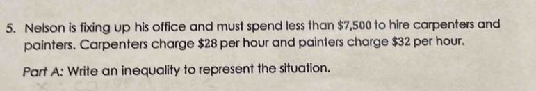 Nelson is fixing up his office and must spend less than $7,500 to hire carpenters and 
painters. Carpenters charge $28 per hour and painters charge $32 per hour. 
Part A: Write an inequality to represent the situation.