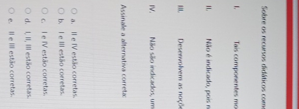 Sobre os recursos didáticos como
1. Tais componentes mo
11. Não é indicado, pois n
III. Desenvolvem as noçõe
IV. Não são indicados, um
Assinale a alternativa correta:
a. II e IV estão corretas.
b. I e III estão corretas.
c. I e IV estão corretas.
d. I, II, III estão corretas.
e. II e III estão corretas.