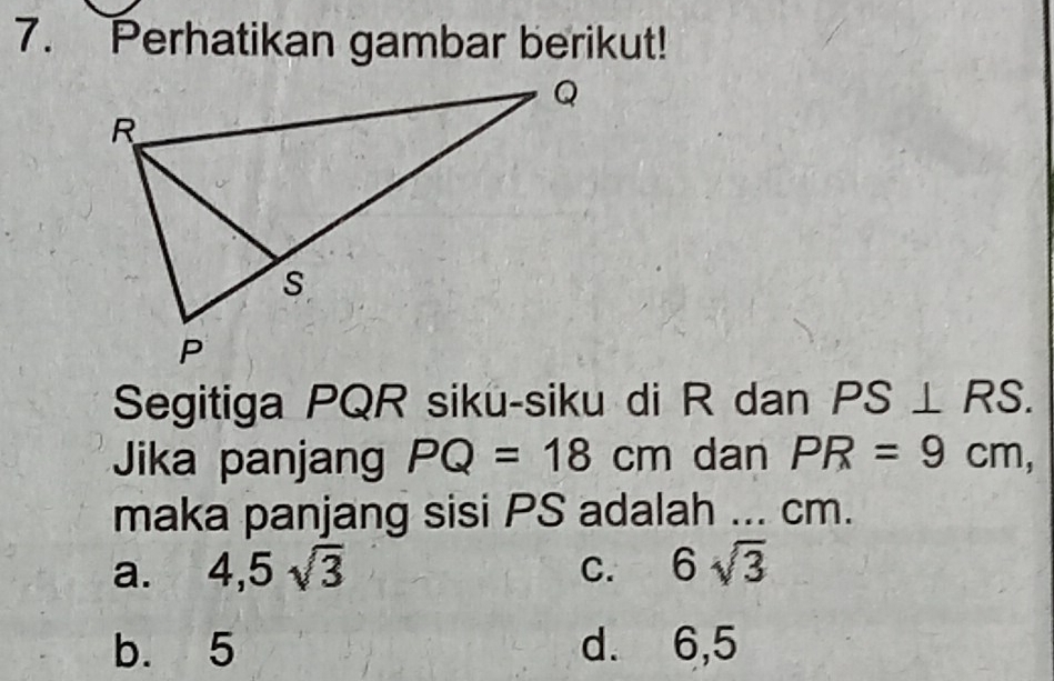 Perhatikan gambar berikut!
Segitiga PQR siku-siku di R dan PS⊥ RS. 
Jika panjang PQ=18cm dan PR=9cm, 
maka panjang sisi PS adalah ... cm.
a. 4,5sqrt(3) C. 6sqrt(3)
b. 5 d. 6,5