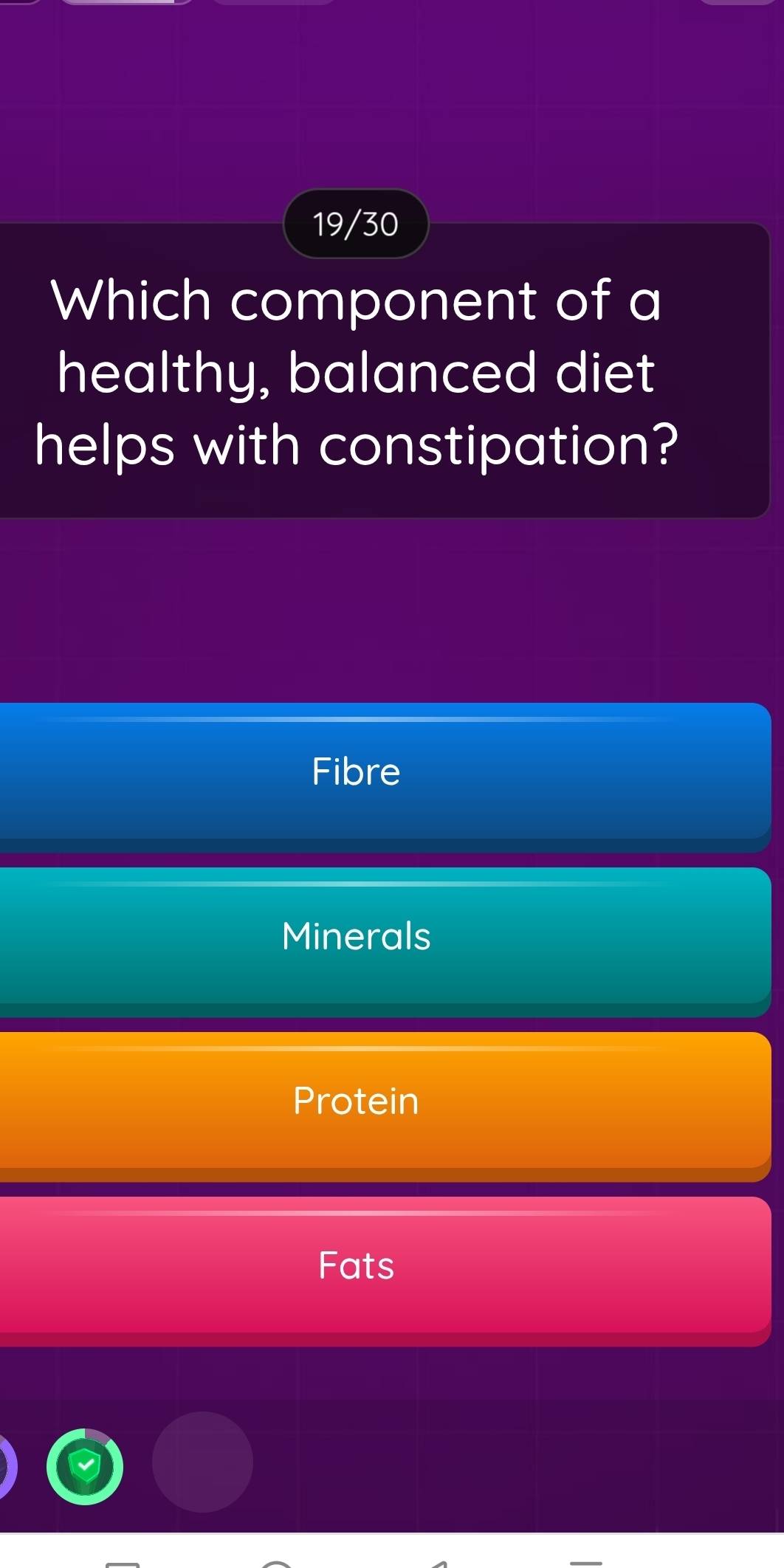 19/30
Which component of a
healthy, balanced diet
helps with constipation?
Fibre
Minerals
Protein
Fats