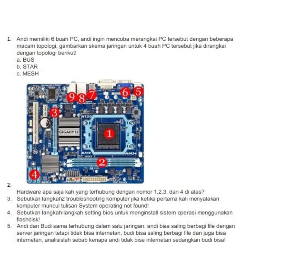 Andi memiliki 6 buah PC, andi ingin mencoba merangkai PC tersebut dengan beberapa 
macam topologi, gambarkan skema jaringan untuk 4 buah PC tersebut jika dirangkai 
dengan topologi berikut! 
a. BUS 
b. STAR 
c. MESH 
2. 
Hardware apa saja kah yang terhubung dengan nomor 1, 2, 3, dan 4 di atas? 
3. Sebutkan langkah2 troubleshooting komputer jika ketika pertama kali menyalakan 
komputer muncul tulisan System operating not found! 
4. Sebutkan langkah-langkah setting bios untuk menginstall sistem operasi menggunakan 
flashdisk! 
5. Andi dan Budi sama terhubung dalam satu jaringan, andi bisa saling berbagi file dengan 
server jaringan tetapi tidak bisa internetan, budi bisa saling berbagi file dan juga bisa 
internetan, analisislah sebab kenapa andi tidak bisa internetan sedangkan budi bisa!