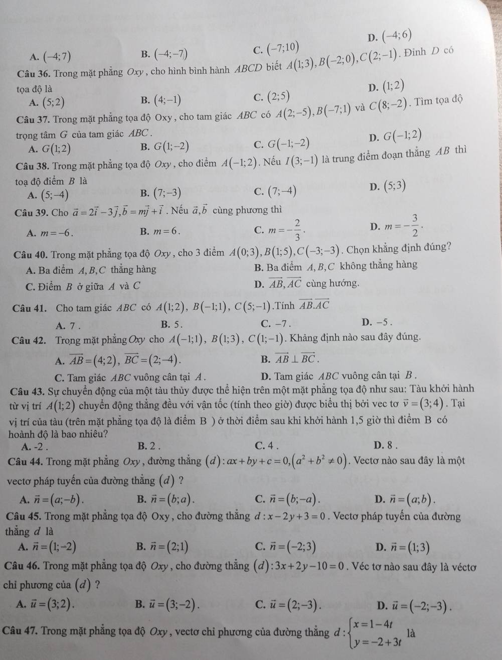 D. (-4;6)
B.
A. (-4;7) (-4;-7)
C. (-7;10)
Câu 36. Trong mặt phẳng Oxy , cho hình bình hành ABCD biết A(1;3),B(-2;0),C(2;-1). Đinh D có
tọa độ là D. (1;2)
B.
A. (5;2) (4;-1)
C. (2;5)
Câu 37. Trong mặt phẳng tọa độ Oxy, cho tam giác ABC có A(2;-5),B(-7;1) và C(8;-2). Tìm tọa độ
trọng tâm G của tam giác ABC .
D. G(-1;2)
B.
A. G(1;2) G(1;-2)
C. G(-1;-2)
Câu 38. Trong mặt phẳng tọa độ Oxy , cho điểm A(-1;2). Nếu I(3;-1) là trung điểm đoạn thẳng AB thì
toạ độ điểm B là
A. (5;-4) (7;-3) (7;-4)
B.
C.
D. (5;3)
Câu 39. Cho vector a=2vector i-3vector j,vector b=mvector j+vector i. Nếu vector a,vector b cùng phương thì
A. m=-6. B. m=6. C. m=- 2/3 ·
D. m=- 3/2 .
Câu 40. Trong mặt phẳng tọa độ Oxy , cho 3 điểm A(0;3),B(1;5),C(-3;-3). Chọn khẳng định đúng?
A. Ba điểm A, B, C thắng hàng B. Ba điểm A, B,C không thắng hàng
D. vector AB,vector AC
C. Điểm B ở giữa A và C cùng hướng.
Câu 41. Cho tam giác ABC có A(1;2),B(-1;1),C(5;-1).Tính vector AB.vector AC
A. 7 . B. 5 . C. −7 . D. -5 .
Câu 42. Trong mặt phẳng Oxy cho A(-1;1),B(1;3),C(1;-1). Khảng định nào sau đây đúng.
A. overline AB=(4;2),overline BC=(2;-4). B. vector AB⊥ vector BC.
C. Tam giác ABC vuông cân tại A . D. Tam giác ABC vuông cân tại B .
Câu 43. Sự chuyển động của một tàu thủy được thể hiện trên một mặt phẳng tọa độ như sau: Tàu khởi hành
từ vị trí A(1;2) chuyển động thẳng đều với vận tốc (tính theo giờ) được biểu thị bởi vec tơ vector v=(3;4). Tại
vị trí của tàu (trên mặt phẳng tọa độ là điểm B ) ở thời điểm sau khi khởi hành 1,5 giờ thì điểm B có
hoành độ là bao nhiêu?
A. -2 . B. 2 . C. 4 . D. 8 .
Câu 44. Trong mặt phẳng Oxy , đường thẳng (d): ax+by+c=0,(a^2+b^2!= 0). Vectơ nào sau đây là một
vectơ pháp tuyến của đường thẳng (d) ?
A. vector n=(a;-b). B. vector n=(b;a). C. vector n=(b;-a). D. vector n=(a;b).
Câu 45. Trong mặt phẳng tọa độ Oxy , cho đường thẳng d : x-2y+3=0. Vectơ pháp tuyến của đường
thẳng d là
A. vector n=(1;-2) B. vector n=(2;1) C. vector n=(-2;3) D. vector n=(1;3)
Câu 46. Trong mặt phẳng tọa độ Oxy, cho đường thẳng (d): 3x+2y-10=0. Véc tơ nào sau đây là véctơ
chi phương của (d) ?
A. vector u=(3;2). B. vector u=(3;-2). C. vector u=(2;-3). D. vector u=(-2;-3).
Câu 47. Trong mặt phẳng tọa độ Oxy, vectơ chỉ phương của đường thắng đ: beginarrayl x=1-4t y=-2+3tendarray. là