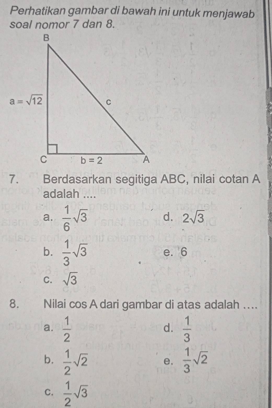 Perhatikan gambar di bawah ini untuk menjawab
soal nomor 7 dan 8.
7. Berdasarkan segitiga ABC, nilai cotan A
adalah ....
a.  1/6 sqrt(3)
d. 2sqrt(3)
b.  1/3 sqrt(3) e. 6
C. sqrt(3)
8. Nilai cos A dari gambar di atas adalah ..
a.  1/2   1/3 
d.
b.  1/2 sqrt(2)  1/3 sqrt(2)
e.
C.  1/2 sqrt(3)