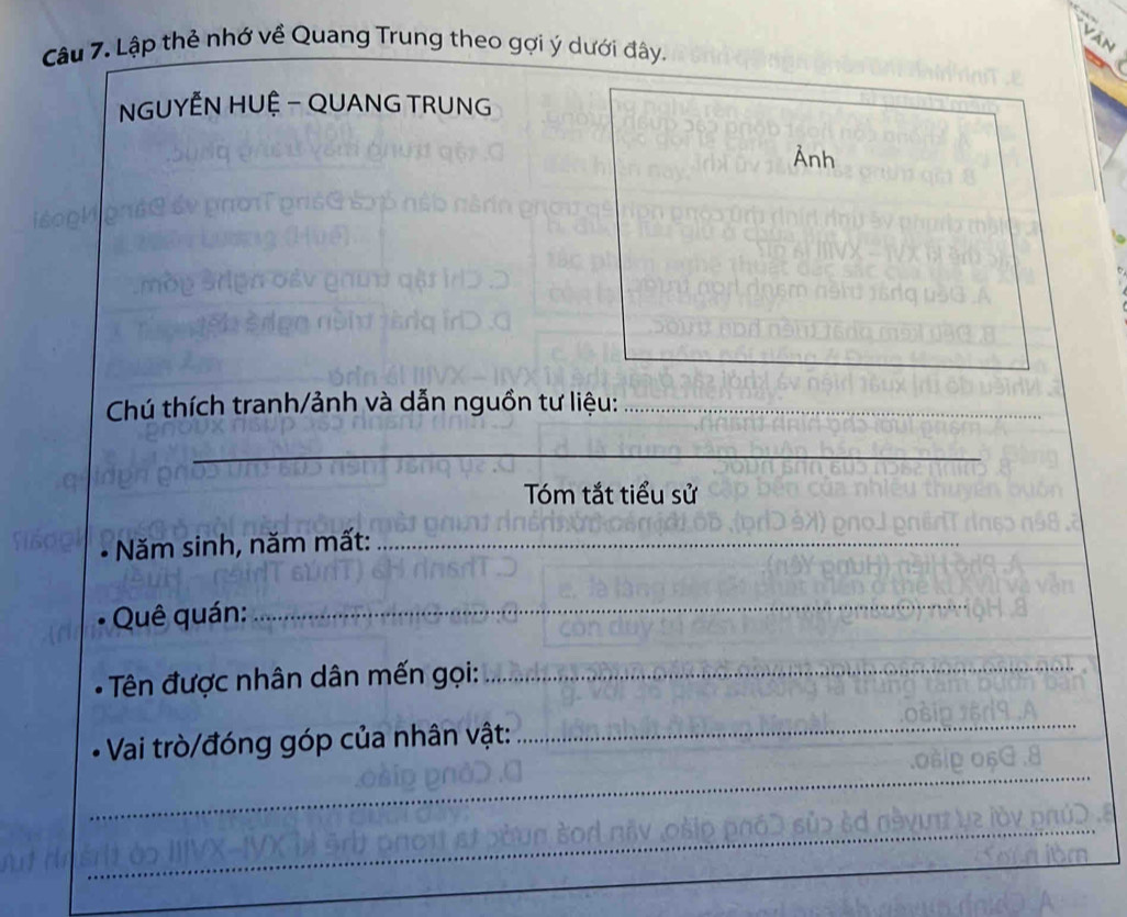 Lập thẻ nhớ về Quang Trung theo gợi ý dưới đây. 
NGUYÊN HUỆ - QUANG TRUNG 
Ảnh 
Chú thích tranh/ảnh và dẫn nguồn tư liệu:_ 
_ 
Tóm tắt tiểu sử 
Năm sinh, năm mất:_ 
Quê quán: 
_ 
Tên được nhân dân mến gọi:_ 
Vai trò/đóng góp của nhân vật: 
_ 
_ 
_