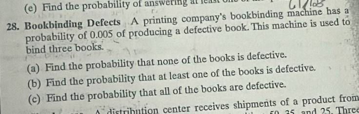 Find the probability of answering at least ont 
28. Bookbinding Defects A printing company's bookbinding machine has a 
probability of 0.005 of producing a defective book. This machine is used to 
bind three books. 
(a) Find the probability that none of the books is defective. 
(b) Find the probability that at least one of the books is defective. 
(c) Find the probability that all of the books are defective. 
Adistribution center receives shipments of a product from
35 and 25. Three