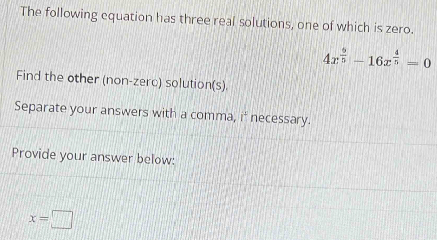 The following equation has three real solutions, one of which is zero.
4x^(frac 6)5-16x^(frac 4)5=0
Find the other (non-zero) solution(s). 
Separate your answers with a comma, if necessary. 
Provide your answer below:
x=□