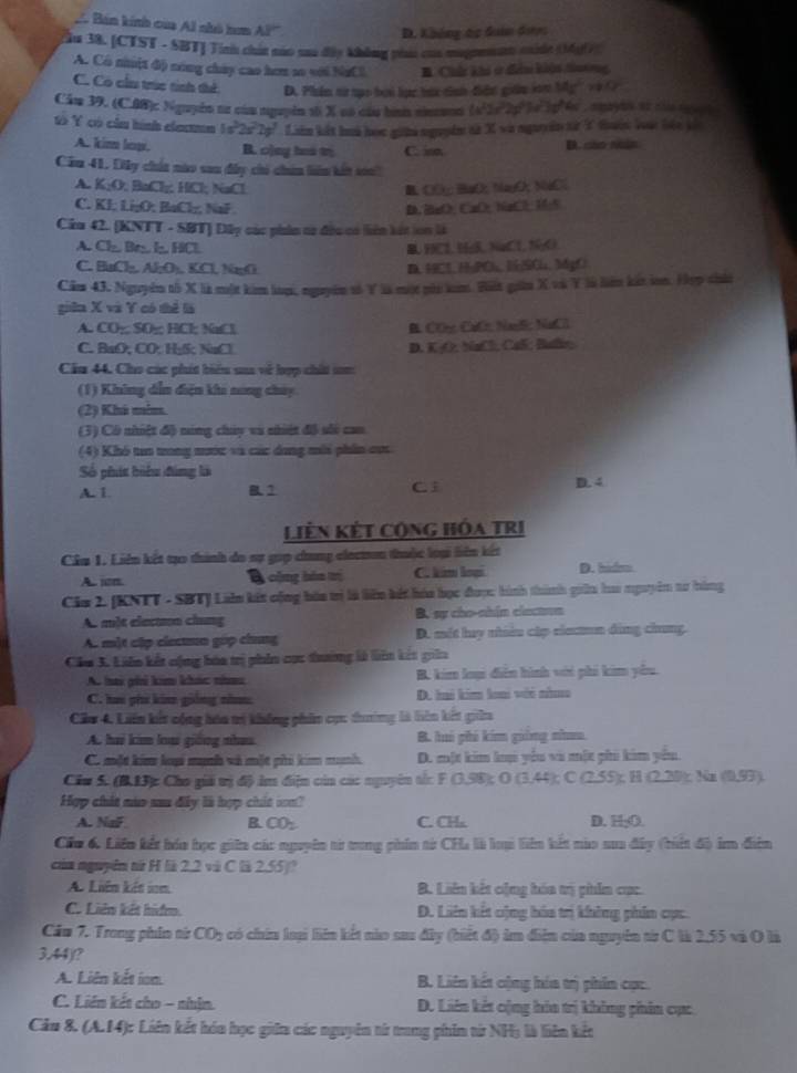 A Bán kính của Al nhó hm AP
D. Không tc đaân được
cău 38. [CTST - SBT] Tinh chút náo sau đây không phai của mugtmanm muide (Mg(7)
A. Có niột độ nóng chúy cao hơm so với NaCl B. Chứ khi ở điểm khện thưng,
C. Có cầu trúc tính thể D. Phần từ tạc hoi lực hực tình điển giữu iớn Mg^2 a CP
Cầu 39. (C.0B): Nguyên nư của nguyễn tố X có câu han nincuon 2p Te  1p 4  , amayus as của dg a 
tổ Y có cầu hình elexm 1s°2s = Liên kết hoà học giữa nguyên tà X và nguyên sừ T thờn loàc bác kốc
A. kim low. B. c)ay bes t C. isn D. cso nn
Cầu 41, Dây chúa nào sau đây chi chin liên kất so
A. K₂O; BaCl; HCl; NaCl B COy BaO; NayO, NaCl
C. KI; Li₂O; BaCl₂; NaF D. BaO、 CuO, NaCl, H5
Cầu 42. (KNTT - SBT) Dây các phin t2 đều có liên kát lon là
A. Cl Br I HCl B.HCl, N5, NaCl, NO
C. BaCl₂, Al₂O₃, KCl, NaCl D. HCl. HaPC,lSCl. MdgC
Căm 43. Nguyêm tố X là một kim lưm, nguyêm số Y là một nài lam. Hàt giân X và Y là liên kảt ln. Hợp chún
giêa X và Y có thể là
A. CO; SO; HCl NaCl B. COn CuCr NaS: NaCl
C. BaO, CO: H₂S; NaCl D. K₂O. NaCl, Cal; Batlr;
Cău 44, Cho các phít biểu sa về lợp chất sm
(1) Không dẫn điện khi nong chúy
(2) Khú mim.
(3) Cô nhiệt độ ning chúy và nhiệt đô sối cao
(4) Khó tuo trong nước và các dang mới phin cư
Số phít biểu đùng là D. 4
A. 1. B1 C 
Liên KếT CộnG Hóa TRI
Câu 1. Liên kết tạo thình do sự gọp chung clecmm thuộc loại liên kết
A. jon 8 công bóa trị C. kim loại D. hidm
Cia 2. (KNTT - SBT] Lin kết cộng bóa trị là liên kết hóa học được hình thành giữn hao nguyêm tư hàng
A một elecon chung B. sy cho-nhin clacton
A. một cập clecun gúp chung D. mét luy nhiều cập elecm đùng chung
Câu 3. Liên kết cộng bóa trị phin cục tương là liên kết giữa
A. hai ghi kim khác nha B. kim loại diễn hình với phi kim yêu.
C. hai phi kim giống nă D. hai kim loại với nha
Cầu 4. Liên kết cộng hóa tị không phin cự: duương là liên kết giữn
A. hai kim loại giống nhau B. hó phi kim giồng nhao
C. một kim loạ munh và một phi kim munh D. một kim loi yểu vi một phi kim yêu.
Câu S. (B.13): Cho giả trị độ im điện của các nguyên tên F0.98 O(3,44); C 235 :; H (2,20); Na (0,93)
Hợp chát nào sau đây là hợp chất son?
A. Nai B CO_2 C. CH_x D. HyO.
Cáu 6. Liên kết hóa học giên các nguyên sử tung phin từ CHa là loạ hiên kết nào sua đây (tiến độ im điễn
của nguyên từ H là 2.2 và C là 2.55)?
A. Liên kết ion B. Liên kết cộng hóa trị phim cục
C. Liên kết hiể D. Liên kết cộng bóa trị không phin cực
Căm 7. Trong phâm nừ CO_2 có chía loại liên kết nào sau đây (biết đ) âm điễn của nguyên từ C là 2,55 và O là
3.44)(?
A. Liên kết ion B. Liên kết cộng hóa trị phin cục
C. Liên kết cho - nhận. D. Liên kết cộng hia trị không phân cực
Cầu 8. (A.14): Liên kết hóa học giữa các nguyên từ trung phim từ NH; là liên kết