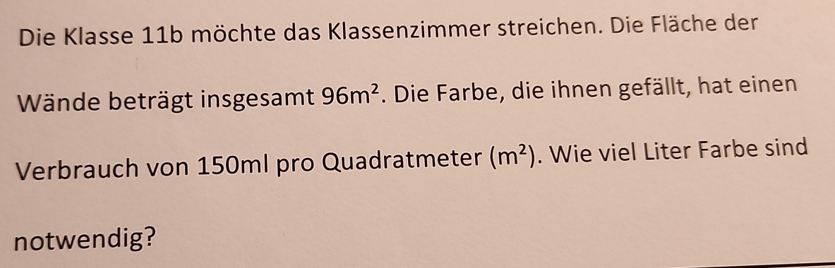 Die Klasse 11b möchte das Klassenzimmer streichen. Die Fläche der 
Wände beträgt insgesamt 96m^2. Die Farbe, die ihnen gefällt, hat einen 
Verbrauch von 150ml pro Quadratmeter (m^2). Wie viel Liter Farbe sind 
notwendig?