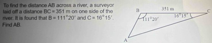 To find the distance AB across a river, a surveyor
laid off a distance BC=351m on one side of the
river. It is found that B=111°20' and C=16°15'.
Find AB.