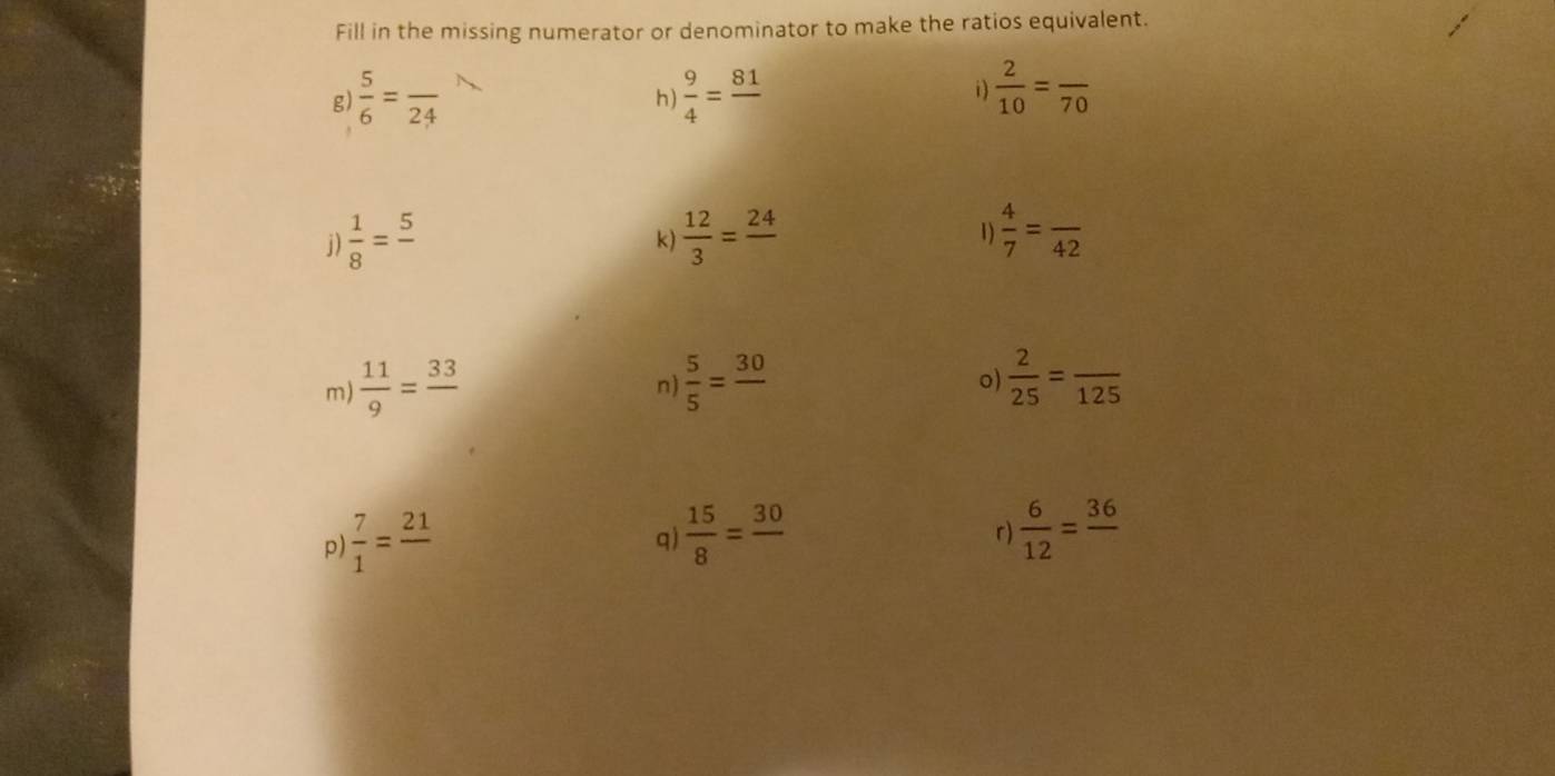 Fill in the missing numerator or denominator to make the ratios equivalent. 
g)  5/6 =frac 24  9/4 =frac 81  2/10 =frac 70
h) 
i) 
j)  1/8 =frac 5  12/3 =frac 24 1)  4/7 =frac 42
k) 
m)  11/9 =frac 33  5/5 =frac 30
n) 
o)  2/25 =frac 125
p  7/1 =frac 21
q)  15/8 =frac 30  6/12 =frac 36
r)