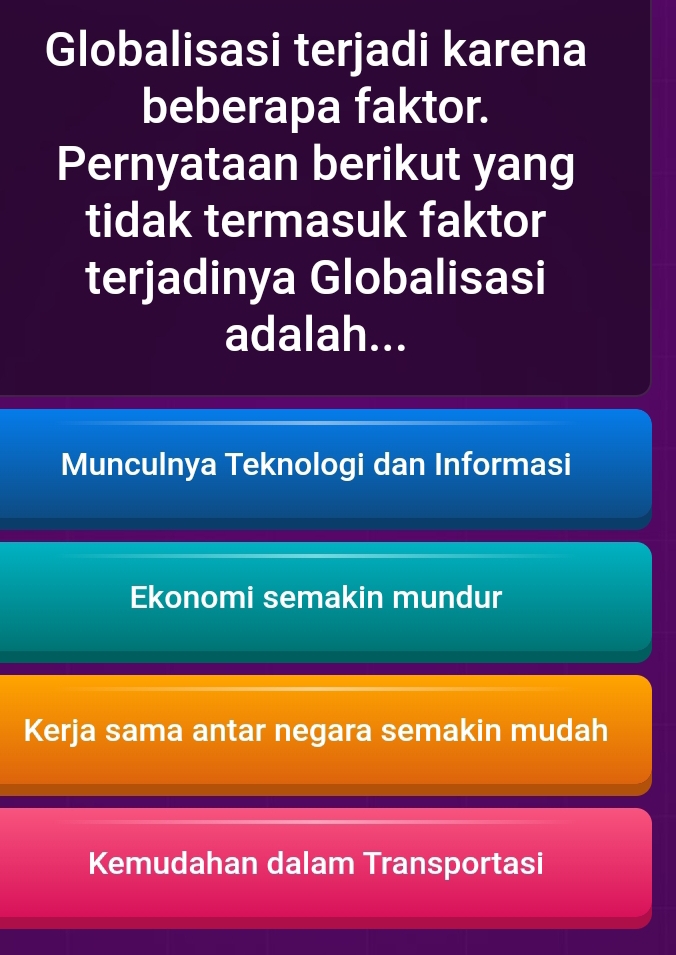 Globalisasi terjadi karena
beberapa faktor.
Pernyataan berikut yang
tidak termasuk faktor
terjadinya Globalisasi
adalah...
Munculnya Teknologi dan Informasi
Ekonomi semakin mundur
Kerja sama antar negara semakin mudah
Kemudahan dalam Transportasi