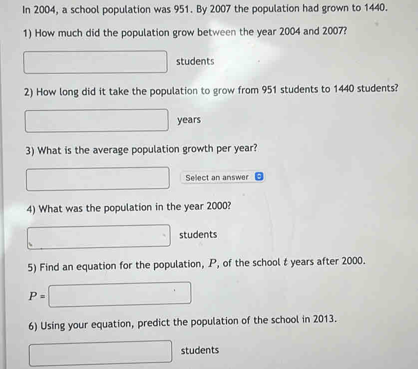 In 2004, a school population was 951. By 2007 the population had grown to 1440. 
1) How much did the population grow between the year 2004 and 2007? 
□ □  students 
2) How long did it take the population to grow from 951 students to 1440 students?
□ years
3) What is the average population growth per year? 
□ Select an answer 
4) What was the population in the year 2000?
□ students 
5) Find an equation for the population, P, of the school t years after 2000.
P=□
6) Using your equation, predict the population of the school in 2013.
□ students