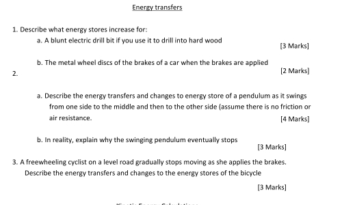 Energy transfers 
1. Describe what energy stores increase for: 
a. A blunt electric drill bit if you use it to drill into hard wood [3 Marks] 
b. The metal wheel discs of the brakes of a car when the brakes are applied 
2. [2 Marks] 
a. Describe the energy transfers and changes to energy store of a pendulum as it swings 
from one side to the middle and then to the other side (assume there is no friction or 
air resistance. [4 Marks] 
b. In reality, explain why the swinging pendulum eventually stops [3 Marks] 
3. A freewheeling cyclist on a level road gradually stops moving as she applies the brakes. 
Describe the energy transfers and changes to the energy stores of the bicycle 
[3 Marks]