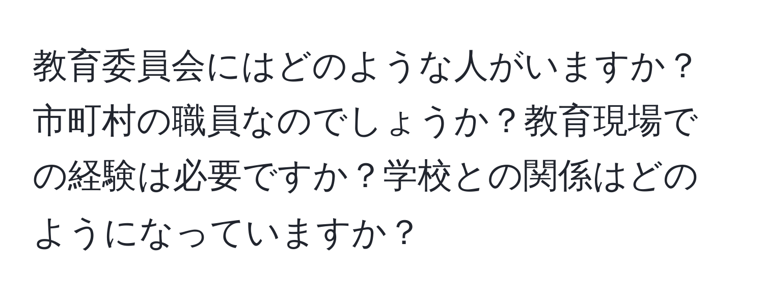 教育委員会にはどのような人がいますか？市町村の職員なのでしょうか？教育現場での経験は必要ですか？学校との関係はどのようになっていますか？