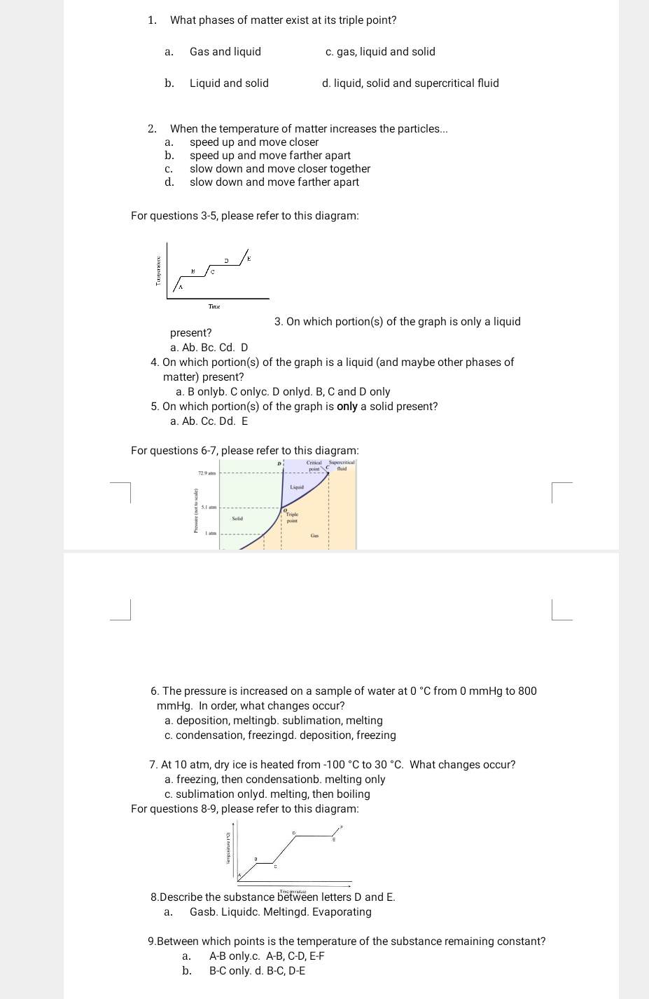 What phases of matter exist at its triple point?
a. Gas and liquid c. gas, liquid and solid
b. Liquid and solid d. liquid, solid and supercritical fluid
2. When the temperature of matter increases the particles...
a. speed up and move closer
b. speed up and move farther apart
c. slow down and move closer together
d. slow down and move farther apart
For questions 3-5, please refer to this diagram:
E
c
Tirlx
3. On which portion(s) of the graph is only a liquid
present?
a. Ab. Bc. Cd. D
4. On which portion(s) of the graph is a liquid (and maybe other phases of
matter) present?
a. B onlyb. C onlyc. D onlyd. B, C and D only
5. On which portion(s) of the graph is only a solid present?
a. Ab. Cc. Dd. E
For questions 6-7, please refer to this diagram:
72.9 atrm
P 
Liquid
Solid
Gas
6. The pressure is increased on a sample of water at 0°C from 0 mmHg to 800
mmHg. In order, what changes occur?
a. deposition, meltingb. sublimation, melting
c. condensation, freezingd. deposition, freezing
7. At 10 atm, dry ice is heated from -100°C to 30°C What changes occur?
a. freezing, then condensationb. melting only
c. sublimation onlyd. melting, then boiling
For questions 8-9, please refer to this diagram:
8.Describe the substance between letters D and E.
a. Gasb. Liquidc. Meltingd. Evaporating
9.Between which points is the temperature of the substance remaining constant?
a. A-B only.c. A-B, C-D, E-F
b. B-C only. d. B-C, D-E