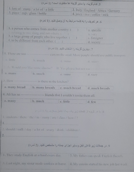 ( 2i | ) y△d gldn b4 xiyj& yin by ciy j8 pl2s .5
(o yai Ⅱ) ,dyis juog dy Iyu ya duals ho I wiy yu yo .(x
(a mi ] ) , ay28 q/35i11j diy 2 gy . 7
1. There are too _ears on the road. More people should use public transport
.. Iitrle h. much d.m;□ x
? A: Would you like some cheese? B. Yes please but not too
a . man v b. much c. some d. very
3. How _is there in the kichen?
a. many bread b. many breads c. much bread d. much breads
4. Ali has so _friends that I couldn't invite them all.
a. many b. much c. little d. few
d 1 5 g a dy Jany hals th g wy e ) Chals j1 a g joo be N
i .students / there / the / in / many / are / class / how / ?
1._
2. should / milk / day / alot of / every / drink / children /.
2._
(a yai 2) .dis jdun |j shazn z|jz1yhug Jnd ,Jold yj□cazjJ .I
1. They study English at school every day. 2. My father can speak English fluently
3. Last night, my sister made cookies at home. 4. My cousin started his new job last week