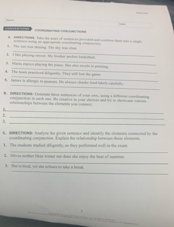 Name 
Date 
CONVENTIONS COORDINATING CONJUNCTIONS 
A. DIRECTIONB: Take the pairs of sentences provided and combine them into a single 
sentence using an appropriate coordinating conjunction. 
_ 
1. The sun was shining. The sky was clear. 
_ 
2. I like playing soccer. My brother prefers basketball. 
_ 
3. Maria enjoys playing the piano. She also excels in painting. 
_ 
4. The team practiced diligently. They still lost the game. 
_ 
5. James is allergic to peanuts. He always checks food labels carefully. 
B. DIRECTIONS: Generate three sentences of your own, using a different coordinating 
conjunction in each one. Be creative in your choices and try to showcase various 
relationships between the elements you connect. 
1. 
_ 
2. 
_ 
3._ 
C. DIRECTIONS: Analyze the given sentence and identify the elements connected by the 
coordinating conjunction. Explain the relationship between these elements. 
1. The students studied diligently, so they performed well in the exam. 
_ 
2. Olivia neither likes winter nor does she enjoy the heat of summer. 
_ 
_ 
3. She is tired, yet she refuses to take a break. 
2 
L C Mã Hogta Pear