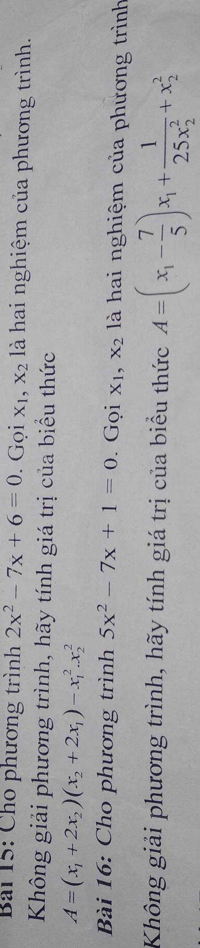 Bai 15: Cho phương trình 2x^2-7x+6=0. Gọi X_1, X_2 là hai nghiệm của phương trình. 
Không giải phương trình, hãy tính giá trị của biểu thức
A=(x_1+2x_2)(x_2+2x_1)-x_1^(2.x_2^2
Bài 16: Cho phương trình 5x^2)-7x+1=0. Gọi X_1, X_2 là hai nghiệm của phương trình 
Không giải phương trình, hãy tính giá trị của biểu thức A=(x_1- 7/5 )x_1+frac 1(25x_2)^2+x_2^2