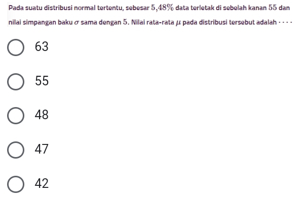 Pada suatu distribusi normal tertentu, sebesar 5, 48% data terletak di sebelah kanan 55 dan
nilai simpangan baku σ sama dengan 5. Nilai rata-rata μ pada distribusi tersebut adalah · · · ·
63
55
48
47
42