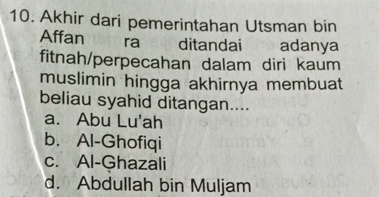 Akhir dari pemerintahan Utsman bin
Affan ra ditandai adanya
fitnah/perpecahan dalam diri kaum
muslimin hingga akhirnya membuat
beliau syahid ditangan....
a. Abu Lu'ah
b. Al-Ghofiqi
c. Al-Ghazali
d. Abdullah bin Muljam