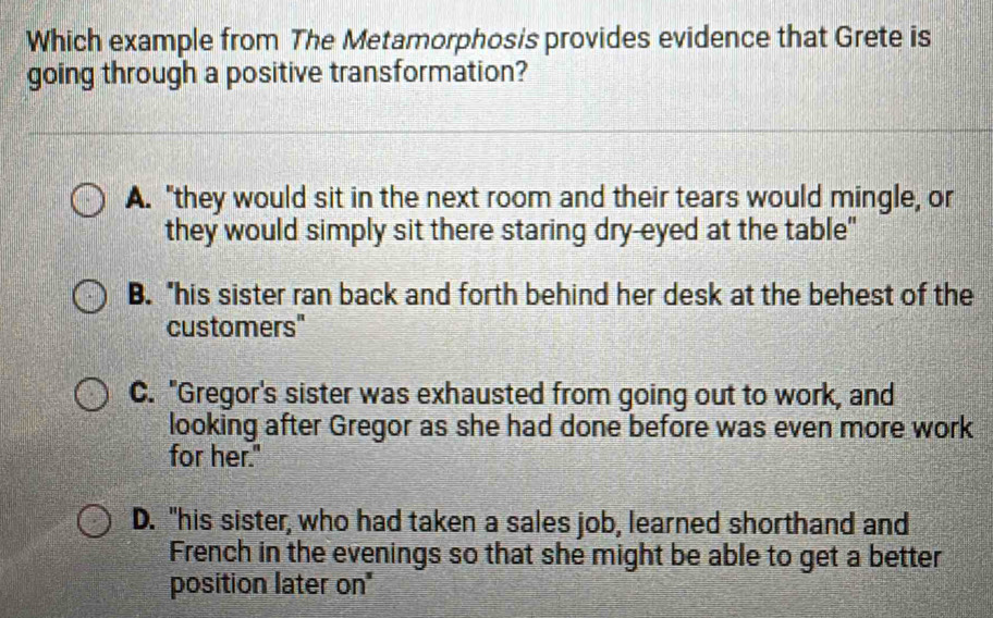 Which example from The Metamorphosis provides evidence that Grete is
going through a positive transformation?
A. "they would sit in the next room and their tears would mingle, or
they would simply sit there staring dry-eyed at the table"
B. "his sister ran back and forth behind her desk at the behest of the
customers"
C. "Gregor's sister was exhausted from going out to work, and
looking after Gregor as she had done before was even more work
for her."
D. "his sister, who had taken a sales job, learned shorthand and
French in the evenings so that she might be able to get a better
position later on"