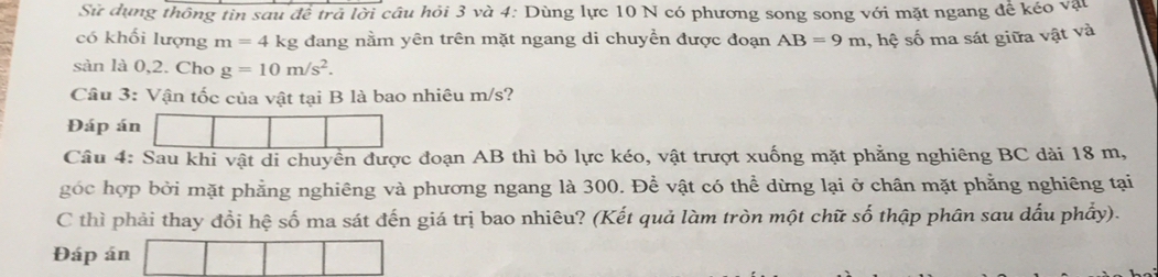 Sử dụng thông tin sau để trả lời câu hỏi 3 và 4: Dùng lực 10 N có phương song song với mặt ngang để kéo vật 
có khối lượng m=4 kg đang nằm yên trên mặt ngang di chuyển được đoạn AB=9m , hệ số ma sát giữa vật và 
sàn là 0,2. Cho g=10m/s^2. 
Câu 3: Vận tốc của vật tại B là bao nhiêu m/s? 
Đáp án 
Câu 4: Sau khi vật di chuyền được đoạn AB thì bỏ lực kéo, vật trượt xuống mặt phẳng nghiêng BC dài 18 m, 
góc hợp bởi mặt phẳng nghiêng và phương ngang là 300. Để vật có thể dừng lại ở chân mặt phẳng nghiêng tại 
C thì phải thay đổi hệ số ma sát đến giá trị bao nhiêu? (Kết quả làm tròn một chữ số thập phân sau dấu phẩy). 
Đáp án