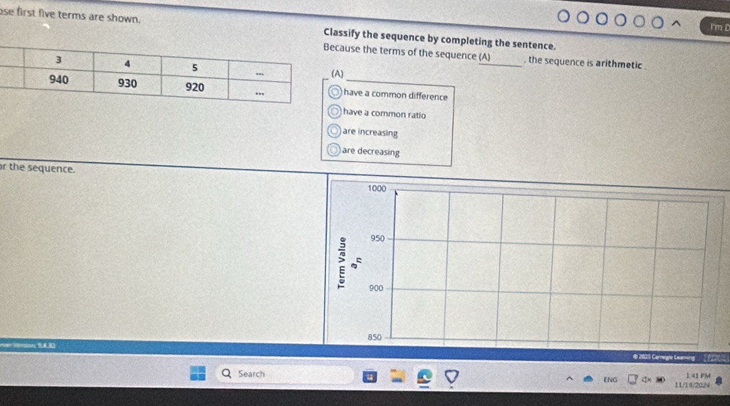 I'm D
ose first five terms are shown. Classify the sequence by completing the sentence.
ause the terms of the sequence_ a , the sequence is arithmetic .
)
have a common difference
have a common ratio
are increasing
) are decreasing
r the sequence. 
( A D2 @ 2023 Carnegie Leaning (
1:4 IPM
Search ENG 11/19/2024