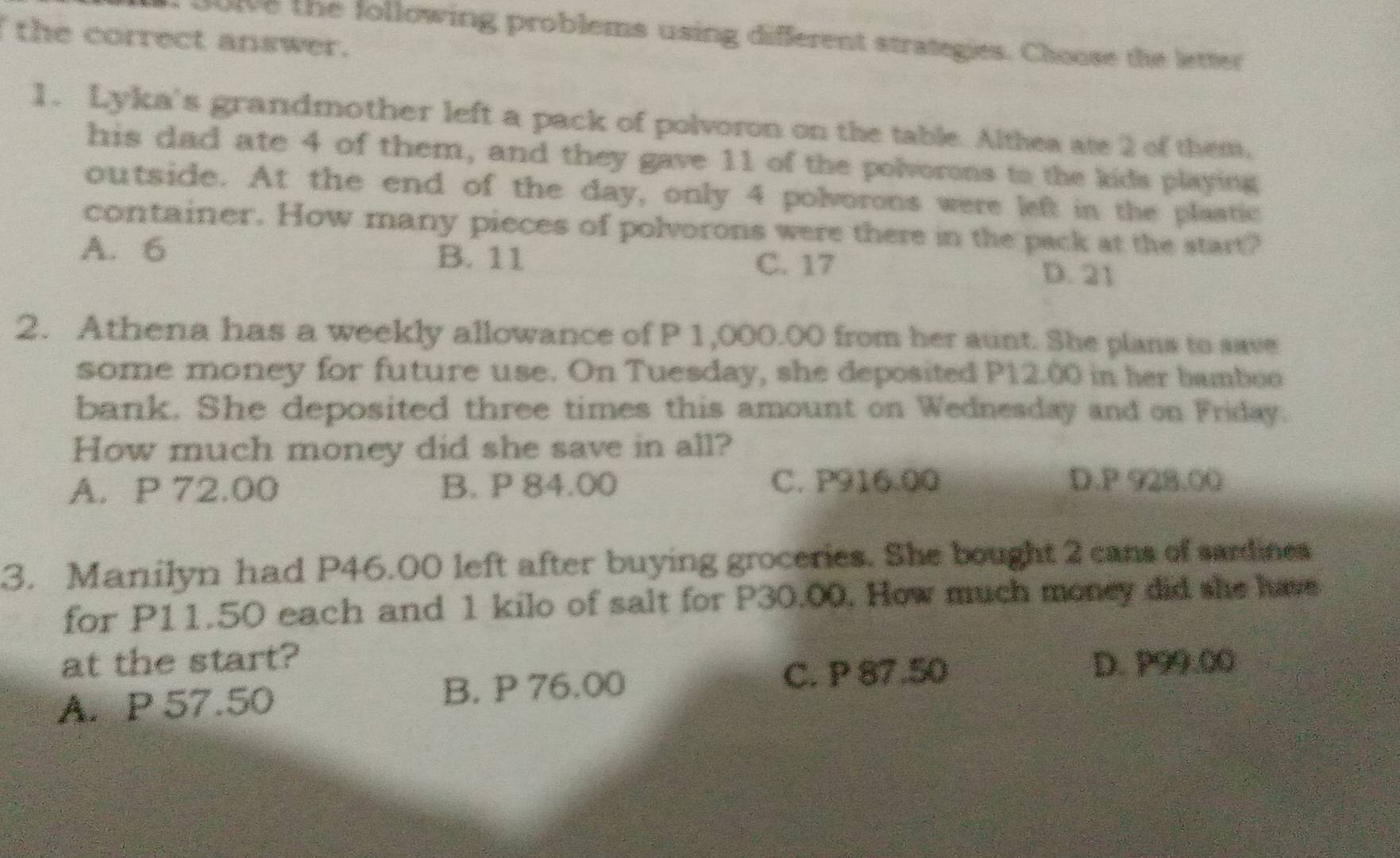 olve the following problems using different strategies. Choose the letter
the correct answer.
1. Lyka's grandmother left a pack of polvoron on the table. Althea ate 2 of them.
his dad ate 4 of them, and they gave 11 of the polvorons to the kids playing
outside. At the end of the day, only 4 polvorons were left in the plastic
container. How many pieces of polvorons were there in the pack at the start?
A. 6 B. 11 C. 17
D. 21
2. Athena has a weekly allowance of P 1,000.00 from her aunt. She plans to save
some money for future use. On Tuesday, she deposited P12.00 in her bamboe
bank. She deposited three times this amount on Wednesday and on Friday.
How much money did she save in all?
A. P 72.00 B. P 84.00 C. P916.00 D. P 928.00
3. Manilyn had P46.00 left after buying groceries. She bought 2 cans of sardines
for P11.50 each and 1 kilo of salt for P30.00. How much money did she have
at the start? D. P99.00
A. P 57.50 B. P 76.00
C. P 87.50