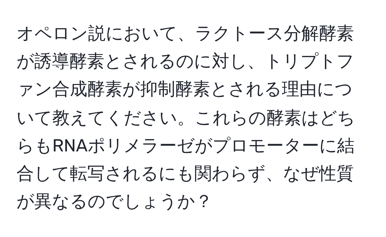 オペロン説において、ラクトース分解酵素が誘導酵素とされるのに対し、トリプトファン合成酵素が抑制酵素とされる理由について教えてください。これらの酵素はどちらもRNAポリメラーゼがプロモーターに結合して転写されるにも関わらず、なぜ性質が異なるのでしょうか？