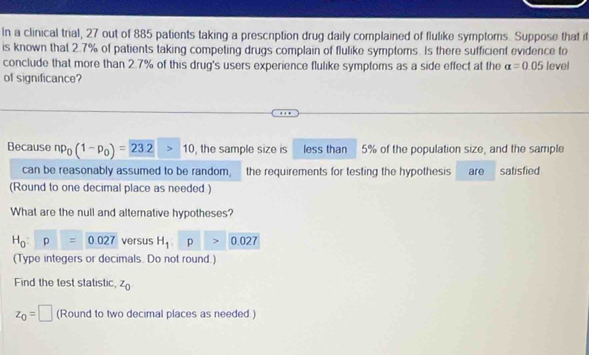 In a clinical trial, 27 out of 885 patients taking a prescrption drug daily complained of flulike symptoms. Suppose that i 
is known that 2.7% of patients taking competing drugs complain of flulike symptoms. Is there sufficient evidence to 
conclude that more than 2.7% of this drug's users experience flulike symptoms as a side effect at the alpha =0.05 level 
of significance? 
Because np_0(1-p_0)=23.2>10 , the sample size is less than 5% of the population size, and the sample 
can be reasonably assumed to be random, the requirements for testing the hypothesis are satisfied 
(Round to one decimal place as needed ) 
What are the null and alternative hypotheses?
H_0:p=0.027 versus H_1>0.027
(Type integers or decimals. Do not round.) 
Find the test statistic, z_0
z_0=□ (Round to two decimal places as needed )