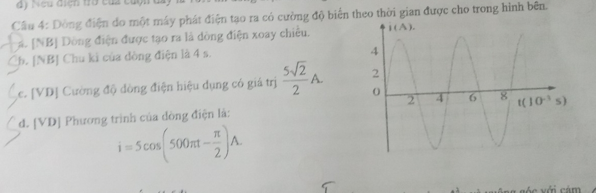 Neu diện tò của cộn ở
Câu 4: Dòng điện do một máy phát điện tạo ra có cường độ biển theo thời gian được cho trong hình bên.
á. [NB] Dòng điện được tạo ra là dòng điện xoay chiều.
Ch. [NB] Chu ki của đòng điện là 4 s.
c. [VD] Cường độ dòng điện hiệu dụng có giá trị  5sqrt(2)/2 A.
d. [VD] Phương trình của đòng điện là:
i=5cos (500π t- π /2 )A.