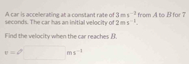 A car is accelerating at a constant rate of 3ms^(-2) from A to B for 7
seconds. The car has an initial velocity of 2ms^(-1). 
Find the velocity when the car reaches B.
v=□ ms^(-1)