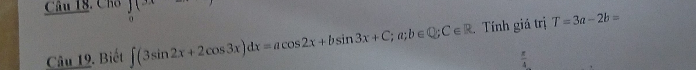 Cho f(x)
Câu 19. Biết ∈t (3sin 2x+2cos 3x)dx=acos 2x+bsin 3x+C;a;b∈ Q; C∈ R. Tính giá trị T=3a-2b=
 π /4 