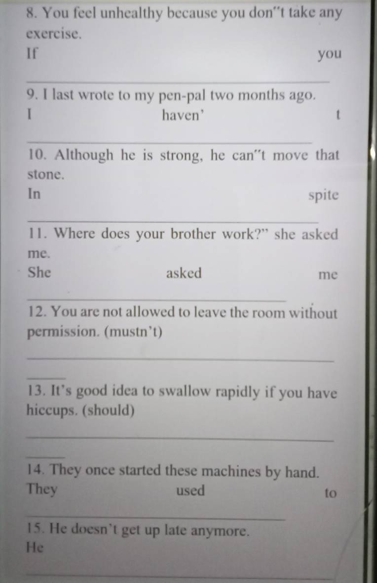 You feel unhealthy because you don't take any 
exercise. 
If you 
_ 
9. I last wrote to my pen-pal two months ago. 
I haven' 
_ 
10. Although he is strong, he can''t move that 
stone. 
In spite 
_ 
11. Where does your brother work?” she asked 
me. 
She asked 
me 
_ 
12. You are not allowed to leave the room without 
permission. (mustn’t) 
_ 
_ 
13. It’s good idea to swallow rapidly if you have 
hiccups. (should) 
_ 
_ 
14. They once started these machines by hand. 
They used to 
_ 
15. He doesn't get up late anymore. 
He 
_