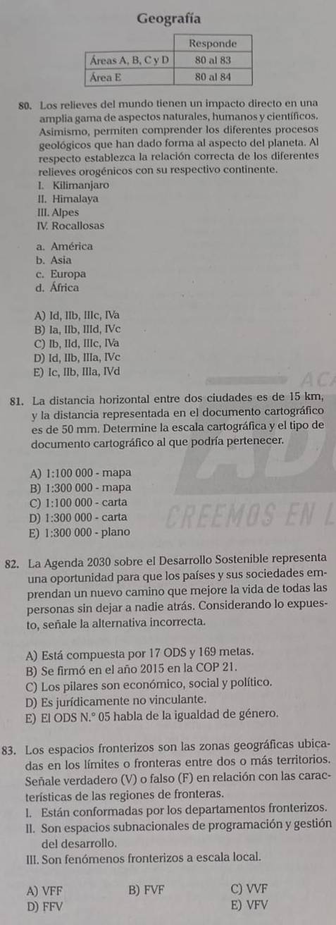 Geografía
80. Los relieves del mundo tienen un impacto directo en una
amplia gama de aspectos naturales, humanos y científicos.
Asimismo, permíten comprender los diferentes procesos
geológicos que han dado forma al aspecto del planeta. Al
respecto establezca la relación correcta de los diferentes
relieves orogénicos con su respectivo continente.
I. Kilimanjaro
II. Himalaya
III. Alpes
IV. Rocallosas
a. América
b. Asia
c. Europa
d. África
A) Id, IIb, IIIc, IVa
B) Ia, IIb, IIId, IVc
C) Ib, IId, IIIc, IVa
D) Id, IIb, IIIa, IVc
E) Ic, IIb, Illa, IVd
81. La distancia horizontal entre dos ciudades es de 15 km,
y la distancia representada en el documento cartográfico
es de 50 mm. Determine la escala cartográfica y el tipo de
documento cartográfico al que podría pertenecer.
A) 1:100 000 - mapa
B) 1:300 0 000 - mapa
C) 1:100 000 - carta
D) 1:300 000 - carta
E) 1:300 000 - plano
82. La Agenda 2030 sobre el Desarrollo Sostenible representa
una oportunidad para que los países y sus sociedades em-
prendan un nuevo camino que mejore la vida de todas las
personas sin dejar a nadie atrás. Considerando lo expues-
to, señale la alternativa incorrecta.
A) Está compuesta por 17 ODS y 169 metas.
B) Se firmó en el año 2015 en la COP 21.
C) Los pilares son económico, social y político.
D) Es jurídicamente no vinculante.
E) El ODS N.° 05 habla de la igualdad de género.
83. Los espacios fronterizos son las zonas geográficas ubica-
das en los límites o fronteras entre dos o más territorios.
Señale verdadero (V) o falso (F) en relación con las carac-
terísticas de las regiones de fronteras.
l. Están conformadas por los departamentos fronterizos.
II. Son espacios subnacionales de programación y gestión
del desarrollo.
III. Son fenómenos fronterizos a escala local.
A) VFF B) FVF C) VVF
D) FFV E) VFV