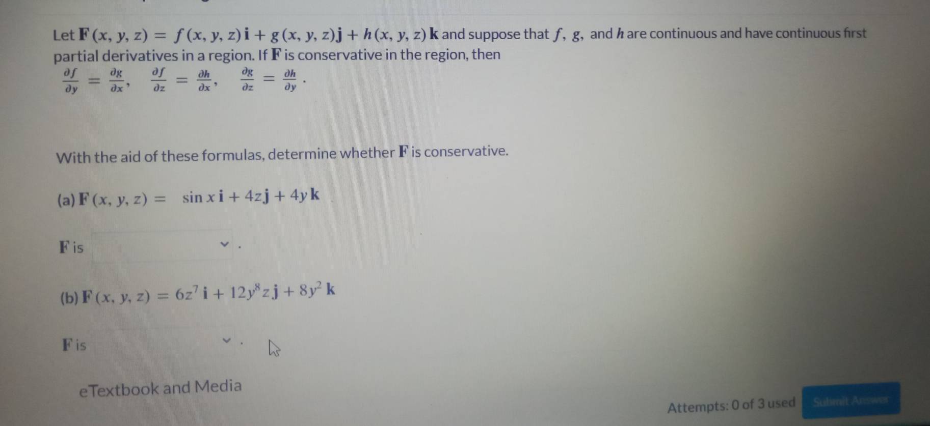 Let F(x,y,z)=f(x,y,z)i+g(x,y,z)j+h(x,y,z)k k and suppose that f, g, and h are continuous and have continuous first 
partial derivatives in a region. If F is conservative in the region, then
 partial f/partial y = partial g/partial x ,  partial f/partial z = partial h/partial x ,  partial g/partial z = partial h/partial y . 
With the aid of these formulas, determine whether F is conservative. 
(a) F(x,y,z)=sin xi+4zj+4yk
Fis 
(b) F(x,y,z)=6z^7i+12y^8zj+8y^2k
Fis 
eTextbook and Media 
Attempts: 0 of 3 used Suhmit Answer