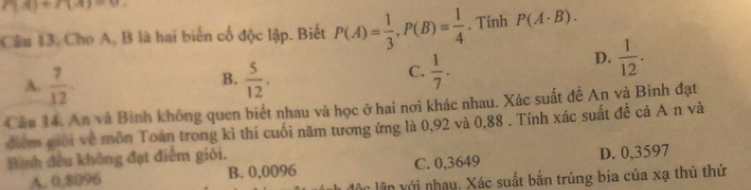 P(A)+P(A)=0. 
Cầu 13. Cho A, B là hai biển cổ độc lập. Biết P(A)= 1/3 , P(B)= 1/4 . Tính P(A· B).
D.  1/12 .
B.
A.  7/12   5/12 .
C.  1/7 . 
Cầu 14. An và Bình không quen biết nhau và học ở hai nơi khác nhau. Xác suất đề An và Bình đạt
điểm giới về môn Toán trong kì thi cuối năm tương ứng là 0,92 và 0,88. Tính xác suất đề cả A n và
Bình đều không đạt điểm giỏi.
A. 0.8096 B. 0,0096 C. 0,3649 D. 0,3597
lân ới nhạu, Xác suất bắn trúng bia của xạ thủ thứ