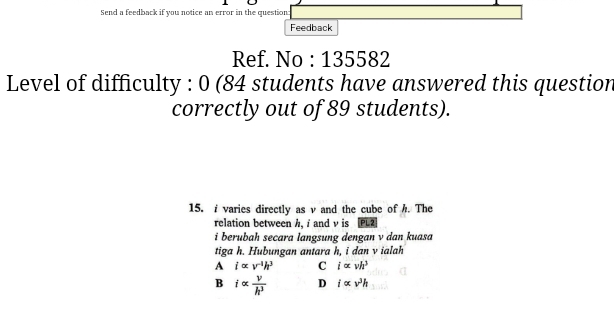 Send a feedback if you notice an error in the question
Feedback
Ref. No : 135582
Level of difficulty : 0 (84 students have answered this question
correctly out of 89 students).
15. i varies directly as v and the cube of h. The
relation between h, i and ν is PL2
i berubah secara langsung dengan v dan kuasa
tiga h. Hubungan antara h, i dan v ialah
A ialpha v^(-1)h^3 C i∝ vh^3
B ialpha  v/h^3  D i∝ v^3h