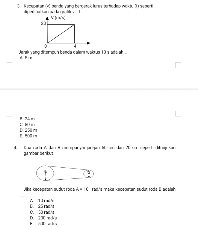 Kecepatan (v) benda yang bergerak lurus terhadap waktu (t) seperti
diperlihatkan pada grafik v-t. 
Jarak yang ditempuh benda dalam waktus 10 s adalah....
A. 5 m
B. 24 m
C. 80 m
D. 250 m
E. 500 m
4. Dua roda A dan B mempunyai jari-jari 50 cm dan 20 cm seperti ditunjukan
gambar berikut
Jika kecepatan sudut roda A=10 rad/s maka kecepatan sudut roda B adalah
_
A. 10 rad/s
B. 25 rad/s
C. 50 rad/s
D. 200 rad/s
E. 500 rad/s