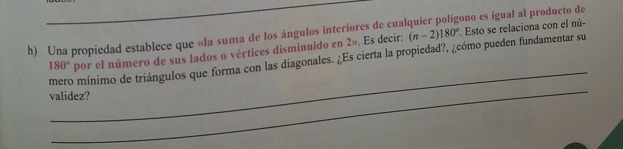 Una propiedad establece que «la suma de los ángulos interiores de cualquier polígono es igual al producto de 
_
180° por el número de sus lados o vértices disminuido en 2». Es decir: (n-2)180°. Esto se relaciona con el nú- 
mero mínimo de triángulos que forma con las diagonales. ¿Es cierta la propiedad?, ¿cómo pueden fundamentar su 
_ 
validez?