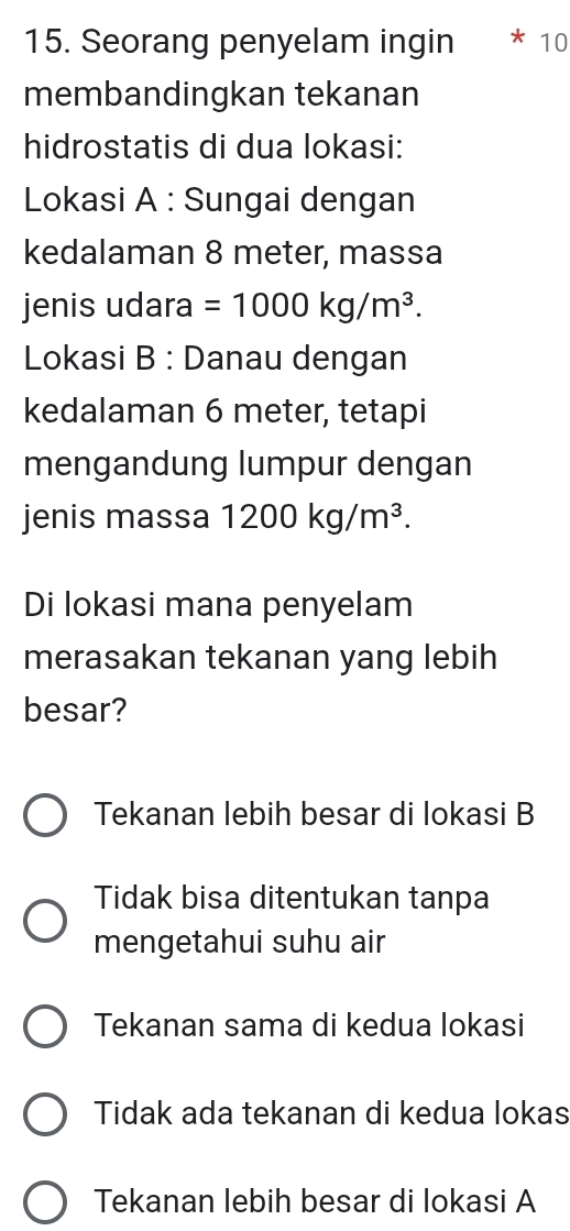 Seorang penyelam ingin 10
membandingkan tekanan
hidrostatis di dua lokasi:
Lokasi A : Sungai dengan
kedalaman 8 meter, massa
jenis udara =1000kg/m^3. 
Lokasi B : Danau dengan
kedalaman 6 meter, tetapi
mengandung lumpur dengan
jenis massa 1200kg/m^3. 
Di lokasi mana penyelam
merasakan tekanan yang lebih
besar?
Tekanan lebih besar di lokasi B
Tidak bisa ditentukan tanpa
mengetahui suhu air
Tekanan sama di kedua lokasi
Tidak ada tekanan di kedua lokas
Tekanan lebih besar di lokasi A