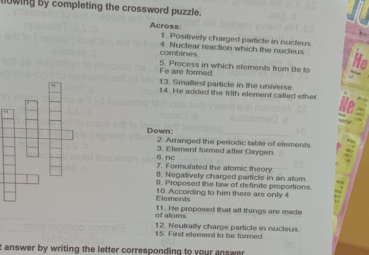 lowing by completing the crossword puzzle. 
Across: 
NOE 
1. Positively charged particle in nucleus. 
4. Nuclear reaction which the nucleus He 
2 
combines. 
5. Process in which elements from Be to Helom 
Fe are formed. 
13. Smallest particle in the universe. 
14. He added the fifth element called ether. 
10 
20.1797
-248.7
1 
Neon
-246 (
1.204
1o2o²2p³
Down:
39546
2. Arranged the periodic table of elements. 
3. Element formed after Oxygen.
-189 2
-185 7
6.nc 55
7. Formulated the atomic theory. 
8. Negatively charged particle in an atom. 
9. Proposed the law of definite proportions.
156.8
10. According to him there are only 4 0
Elements 
3 
11. He proposed that all things are made 
of atoms. 
12. Neutrally charge particle in nucleus. 
15. First element to be formed. 
t answer by writing the letter corresponding to your answer.