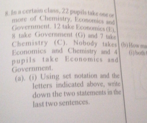 In a certain class, 22 pupils take ose or 
more of Chemistry, Economics and 
Government. 12 take Economics (E). 
8 take Government (G) and 7 take 
Chemistry (C). Nobody takes (b)Howma 
Economics and Chemistry and 4 (i) both 
pupils take Economics and 
Government. 
(a). (i) Using set notation and the 
letters indicated above, write 
down the two statements in the 
last two sentences.