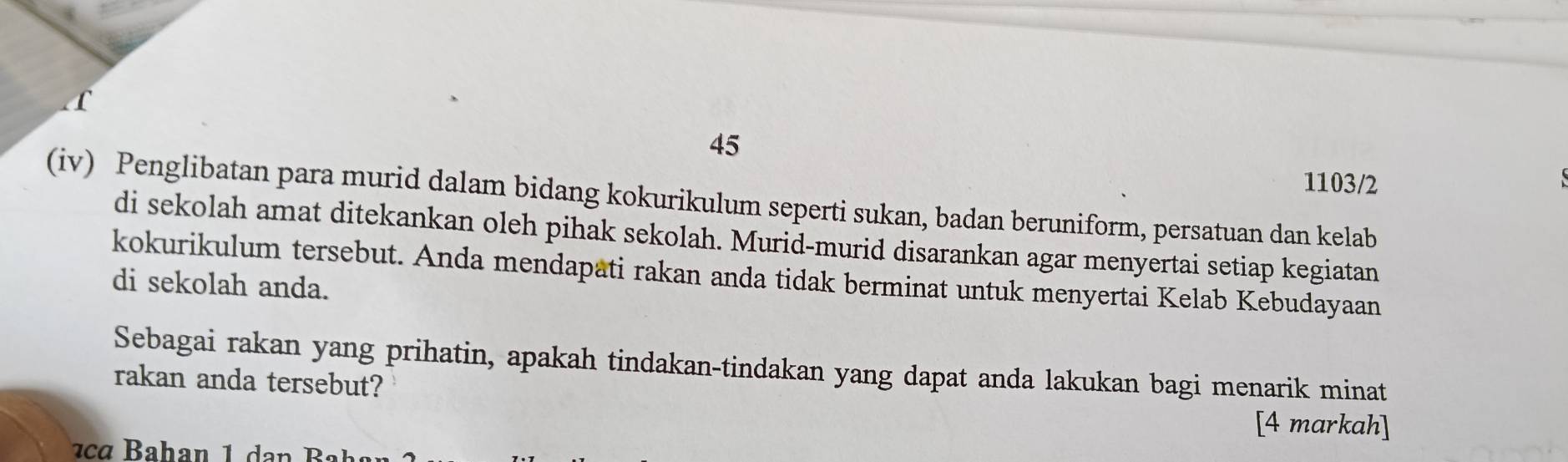 45 
1103/2 
(iv) Penglibatan para murid dalam bidang kokurikulum seperti sukan, badan beruniform, persatuan dan kelab 
di sekolah amat ditekankan oleh pihak sekolah. Murid-murid disarankan agar menyertai setiap kegiatan 
kokurikulum tersebut. Anda mendapati rakan anda tidak berminat untuk menyertai Kelab Kebudayaan 
di sekolah anda. 
Sebagai rakan yang prihatin, apakah tindakan-tindakan yang dapat anda lakukan bagi menarik minat 
rakan anda tersebut? 
[4 markah]