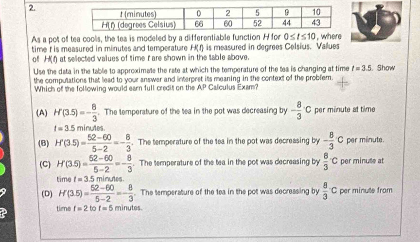 As a pot of tea cools, the tea is modeled by a differentiable function H for 0≤ t≤ 10 , where
time  is measured in minutes and temperature H(t) is measured in degrees Celsius. Values
of H(t) at selected values of time t are shown in the table above.
Use the data in the table to approximate the rate at which the temperature of the tea is changing at time t=3.5. Show
the computations that lead to your answer and interpret its meaning in the context of the problem.
Which of the following would earn full credit on the AP Calculus Exam?
(A) H'(3.5)=- 8/3 . The temperature of the tea in the pot was decreasing by - 8/3 c per minute at time
t=3.5mi nutes.
(B) H'(3.5)= (52-60)/5-2 =- 8/3 . The temperature of the tea in the pot was decreasing by - 8/3 c per minute.
(C) H'(3.5)= (52-60)/5-2 =- 8/3 . The temperature of the tea in the pot was decreasing by frac 83^(.C per minute at
time t=3.5 minutes.
(D) H'(3.5)=frac 62-60)5-2=- 8/3 . The temperature of the tea in the pot was decreasing by  8/3 c per minute from
time t=2 to t=5 minutes